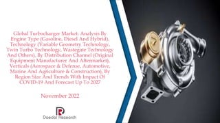 Global Turbocharger Market: Analysis By
Engine Type (Gasoline, Diesel And Hybrid),
Technology (Variable Geometry Technology,
Twin Turbo Technology, Wastegate Technology
And Others), By Distribution Channel (Original
Equipment Manufacturer And Aftermarket),
Verticals (Aerospace & Defense, Automotive,
Marine And Agriculture & Construction), By
Region Size And Trends With Impact Of
COVID-19 And Forecast Up To 2027
November 2022
 