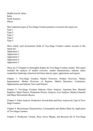 Middle East & Africa
India
South America
Others
Most important types of Two-Stage Crushers products covered in this report are:
Type 1
Type 2
Type 3
Type 4
Type 5
Most widely used downstream fields of Two-Stage Crushers market covered in this
report are:
Application 1
Application 2
Application 3
Application 4
Application 5
There are 13 Chapters to thoroughly display the Two-Stage Crushers market. This report
included the analysis of market overview, market characteristics, industry chain,
competition landscape, historical and future data by types, applications and regions.
Chapter 1: Two-Stage Crushers Market Overview, Product Overview, Market
Segmentation, Market Overview of Regions, Market Dynamics, Limitations,
Opportunities and Industry News and Policies.
Chapter 2: Two-Stage Crushers Industry Chain Analysis, Upstream Raw Material
Suppliers, Major Players, Production Process Analysis, Cost Analysis, Market Channels
and Major Downstream Buyers.
Chapter 3: Value Analysis, Production, Growth Rate and Price Analysis by Type of Two-
Stage Crushers.
Chapter 4: Downstream Characteristics, Consumption and Market Share by Application
of Two-Stage Crushers.
Chapter 5: Production Volume, Price, Gross Margin, and Revenue ($) of Two-Stage
 