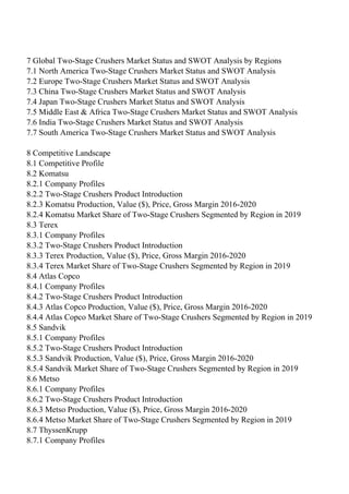 7 Global Two-Stage Crushers Market Status and SWOT Analysis by Regions
7.1 North America Two-Stage Crushers Market Status and SWOT Analysis
7.2 Europe Two-Stage Crushers Market Status and SWOT Analysis
7.3 China Two-Stage Crushers Market Status and SWOT Analysis
7.4 Japan Two-Stage Crushers Market Status and SWOT Analysis
7.5 Middle East & Africa Two-Stage Crushers Market Status and SWOT Analysis
7.6 India Two-Stage Crushers Market Status and SWOT Analysis
7.7 South America Two-Stage Crushers Market Status and SWOT Analysis
8 Competitive Landscape
8.1 Competitive Profile
8.2 Komatsu
8.2.1 Company Profiles
8.2.2 Two-Stage Crushers Product Introduction
8.2.3 Komatsu Production, Value ($), Price, Gross Margin 2016-2020
8.2.4 Komatsu Market Share of Two-Stage Crushers Segmented by Region in 2019
8.3 Terex
8.3.1 Company Profiles
8.3.2 Two-Stage Crushers Product Introduction
8.3.3 Terex Production, Value ($), Price, Gross Margin 2016-2020
8.3.4 Terex Market Share of Two-Stage Crushers Segmented by Region in 2019
8.4 Atlas Copco
8.4.1 Company Profiles
8.4.2 Two-Stage Crushers Product Introduction
8.4.3 Atlas Copco Production, Value ($), Price, Gross Margin 2016-2020
8.4.4 Atlas Copco Market Share of Two-Stage Crushers Segmented by Region in 2019
8.5 Sandvik
8.5.1 Company Profiles
8.5.2 Two-Stage Crushers Product Introduction
8.5.3 Sandvik Production, Value ($), Price, Gross Margin 2016-2020
8.5.4 Sandvik Market Share of Two-Stage Crushers Segmented by Region in 2019
8.6 Metso
8.6.1 Company Profiles
8.6.2 Two-Stage Crushers Product Introduction
8.6.3 Metso Production, Value ($), Price, Gross Margin 2016-2020
8.6.4 Metso Market Share of Two-Stage Crushers Segmented by Region in 2019
8.7 ThyssenKrupp
8.7.1 Company Profiles
 
