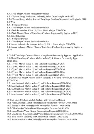 8.7.2 Two-Stage Crushers Product Introduction
8.7.3 ThyssenKrupp Production, Value ($), Price, Gross Margin 2016-2020
8.7.4 ThyssenKrupp Market Share of Two-Stage Crushers Segmented by Region in 2019
8.8 Weir
8.8.1 Company Profiles
8.8.2 Two-Stage Crushers Product Introduction
8.8.3 Weir Production, Value ($), Price, Gross Margin 2016-2020
8.8.4 Weir Market Share of Two-Stage Crushers Segmented by Region in 2019
8.9 Astec Industries
8.9.1 Company Profiles
8.9.2 Two-Stage Crushers Product Introduction
8.9.3 Astec Industries Production, Value ($), Price, Gross Margin 2016-2020
8.9.4 Astec Industries Market Share of Two-Stage Crushers Segmented by Region in
2019
9 Global Two-Stage Crushers Market Analysis and Forecast by Type and Application
9.1 Global Two-Stage Crushers Market Value ($) & Volume Forecast, by Type
(2020-2026)
9.1.1 Type 1 Market Value ($) and Volume Forecast (2020-2026)
9.1.2 Type 2 Market Value ($) and Volume Forecast (2020-2026)
9.1.3 Type 3 Market Value ($) and Volume Forecast (2020-2026)
9.1.4 Type 4 Market Value ($) and Volume Forecast (2020-2026)
9.1.5 Type 5 Market Value ($) and Volume Forecast (2020-2026)
9.2 Global Two-Stage Crushers Market Value ($) & Volume Forecast, by Application
(2020-2026)
9.2.1 Application 1 Market Value ($) and Volume Forecast (2020-2026)
9.2.2 Application 2 Market Value ($) and Volume Forecast (2020-2026)
9.2.3 Application 3 Market Value ($) and Volume Forecast (2020-2026)
9.2.4 Application 4 Market Value ($) and Volume Forecast (2020-2026)
9.2.5 Application 5 Market Value ($) and Volume Forecast (2020-2026)
10 Two-Stage Crushers Market Analysis and Forecast by Region
10.1 North America Market Value ($) and Consumption Forecast (2020-2026)
10.2 Europe Market Value ($) and Consumption Forecast (2020-2026)
10.3 China Market Value ($) and Consumption Forecast (2020-2026)
10.4 Japan Market Value ($) and Consumption Forecast (2020-2026)
10.5 Middle East & Africa Market Value ($) and Consumption Forecast (2020-2026)
10.6 India Market Value ($) and Consumption Forecast (2020-2026)
10.7 South America Market Value ($) and Consumption Forecast (2020-2026)
 