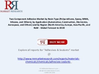 Two Component Adhesive Market by Resin Type (Polyurethane, Epoxy, MMA,
Silicone, and Others), by Application (Automotive, Construction, Electronics,
Aerospace, and Others) and by Region (North America, Europe, Asia-Pacific, and
RoW - Global Forecast to 2020
Explore all reports for “Adhesives & Sealants” market
@
http://www.rnrmarketresearch.com/reports/materials-
chemicals/chemicals/adhesives-sealants .
© RnRMarketResearch.com ;
sales@rnrmarketresearch.com ;
+1 888 391 5441
 