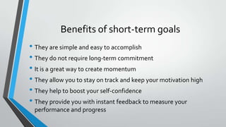 Benefits of short-term goals
• They are simple and easy to accomplish
• They do not require long-term commitment
• It is a great way to create momentum
• They allow you to stay on track and keep your motivation high
• They help to boost your self-confidence
• They provide you with instant feedback to measure your
performance and progress
 