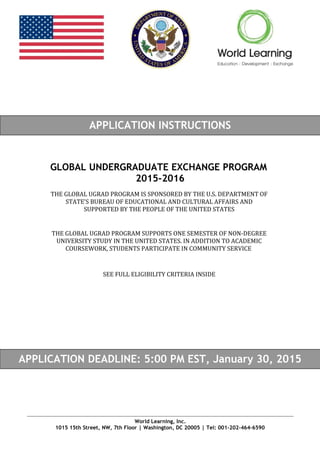 FCAST EXCHANGE APPLICATION
APPLICATION INSTRUCTIONS
GLOBAL UNDERGRADUATE EXCHANGE PROGRAM
2015-2016
APPLICATION DEADLINE: 5:00 PM EST, January 30, 2015
World Learning, Inc.
1015 15th Street, NW, 7th Floor | Washington, DC 20005 | Tel: 001-202-464-6590
THE GLOBAL UGRAD PROGRAM IS SPONSORED BY THE U.S. DEPARTMENT OF
STATE’S BUREAU OF EDUCATIONAL AND CULTURAL AFFAIRS AND
SUPPORTED BY THE PEOPLE OF THE UNITED STATES
THE GLOBAL UGRAD PROGRAM SUPPORTS ONE SEMESTER OF NON-DEGREE
UNIVERSITY STUDY IN THE UNITED STATES. IN ADDITION TO ACADEMIC
COURSEWORK, STUDENTS PARTICIPATE IN COMMUNITY SERVICE
SEE FULL ELIGIBILITY CRITERIA INSIDE
 