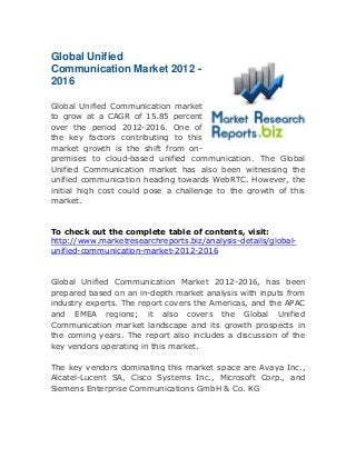Global Unified
Communication Market 2012 2016
Global Unified Communication market
to grow at a CAGR of 15.85 percent
over the period 2012-2016. One of
the key factors contributing to this
market growth is the shift from onpremises to cloud-based unified communication. The Global
Unified Communication market has also been witnessing the
unified communication heading towards WebRTC. However, the
initial high cost could pose a challenge to the growth of this
market.

To check out the complete table of contents, visit:
http://www.marketresearchreports.biz/analysis-details/globalunified-communication-market-2012-2016

Global Unified Communication Market 2012-2016, has been
prepared based on an in-depth market analysis with inputs from
industry experts. The report covers the Americas, and the APAC
and EMEA regions; it also covers the Global Unified
Communication market landscape and its growth prospects in
the coming years. The report also includes a discussion of the
key vendors operating in this market.
The key vendors dominating this market space are Avaya Inc.,
Alcatel-Lucent SA, Cisco Systems Inc., Microsoft Corp., and
Siemens Enterprise Communications GmbH & Co. KG

 