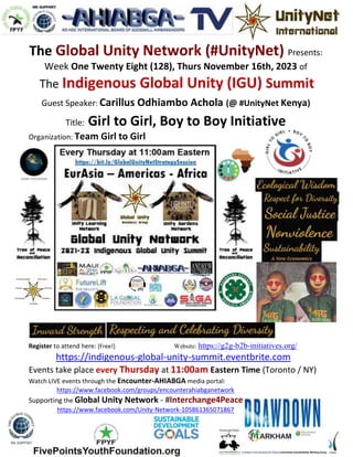 The Global Unity Network (#UnityNet) Presents:
Week One Twenty Eight (128), Thurs November 16th, 2023 of
The Indigenous Global Unity (IGU) Summit
Guest Speaker: Carillus Odhiambo Achola (@ #UnityNet Kenya)
Title: Girl to Girl, Boy to Boy Initiative
Organization: Team Girl to Girl
Register to attend here: [Free!] Website: https://g2g-b2b-initiatives.org/
https://indigenous-global-unity-summit.eventbrite.com
Events take place every Thursday at 11:00am Eastern Time (Toronto / NY)
Watch LIVE events through the Encounter-AHIABGA media portal:
https://www.facebook.com/groups/encounterahiabganetwork
Supporting the Global Unity Network - #Interchange4Peace
https://www.facebook.com/Unity-Network-105861365071867
 