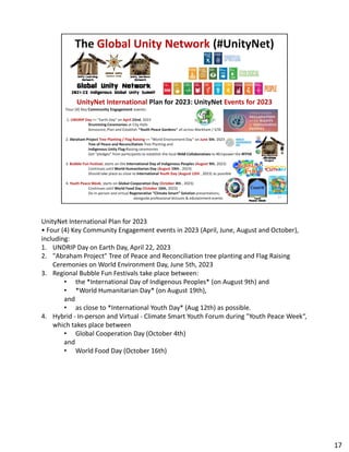 UnityNet International Plan for 2023
• Four (4) Key Community Engagement events in 2023 (April, June, August and October),
• Four (4) Key Community Engagement events in 2023 (April, June, August and October),
including:
1. UNDRIP Day on Earth Day, April 22, 2023
2. "Abraham Project" Tree of Peace and Reconciliation tree planting and Flag Raising
Ceremonies on World Environment Day, June 5th, 2023
3. Regional Bubble Fun Festivals take place between:
• the *International Day of Indigenous Peoples* (on August 9th) and
• *World Humanitarian Day* (on August 19th),
and
• as close to *International Youth Day* (Aug 12th) as possible.
4. Hybrid - In-person and Virtual - Climate Smart Youth Forum during "Youth Peace Week“,
which takes place between
• Global Cooperation Day (October 4th)
and
• World Food Day (October 16th)
17
 