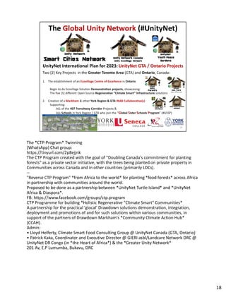 The *CTP-Program* Twinning
(WhatsApp) Chat group:
(WhatsApp) Chat group:
https://tinyurl.com/2p8ejjnk
The CTP Program created with the goal of "Doubling Canada's commitment for planting
forests" as a private sector initiative, with the trees being planted on private property in
Communities across Canada and in other countries (primarily LDCs).
--
"Reverse CTP Program" *from Africa to the world* for planting *food forests* across Africa
in partnership with communities around the world.
Proposed to be done as a partnership between *UnityNet Turtle Island* and *UnityNet
Africa & Diaspora*.
FB: https://www.facebook.com/groups/ctp.program
CTP Programme for building *Holistic Regenerative "Climate Smart" Communities*
A partnership for the practical 'glocal' Drawdown solutions demonstration, integration,
deployment and promotions of and for such solutions within various communities, in
support of the partners of Drawdown Markham's *Community Climate Action Hub*
(CCAH).
Admin:
• Lloyd Helferty, Climate Smart Food Consulting Group @ UnityNet Canada (GTA, Ontario)
• Patrick Kaka, Coordinator and Executive Director @ GIERI asbl/Landcare Network DRC @
UnityNet DR Congo (in *the Heart of Africa*) & the *Greater Unity Network*
201 Av, E.P Lumumba, Bukavu, DRC
18
 