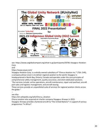 see: https://www.unglobalcompact.org/what-is-gc/participants/50781-Voyageur-Aviation-
Corp
Corp
and:
https://www.voyav.com/
Voyageur Aviation Corp. is a wholly-owned subsidiary of *Chorus Aviation Inc.* (TSX: CHR),
a company whose vision is to deliver regional aviation to the world. Voyageur is
headquartered in North Bay, Ontario, Canada and operates under the core principles of
comprehensive safety management, quality assurance, and client-dedicated solutions.
"Our services include: airline operations; aircraft maintenance, repair and overhaul; aircraft
part sales and logistics management; and aircraft leasing.
These services provide an unparalleled suite of services for regional aviation clients across
the globe."
--
see also:
https://en.wikipedia.org/wiki/Chorus_Aviation
Chorus aviation also acquired air charter company Voyageur Airways in 2015.
Voyageur Airways provides chartered aircraft to *the United Nations* in support of various
programmes *in Africa*.
20
 