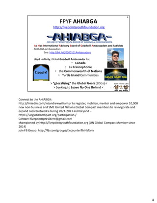 Connect to the AHIABGA:
http://linkedin.com/in/andrewwilliamsjr to register, mobilize, mentor and empower 10,000
http://linkedin.com/in/andrewwilliamsjr to register, mobilize, mentor and empower 10,000
new non-business and SME United Nations Global Compact members to reinvigorate and
expand Local Networks during 2021-2023 and beyond –
https://unglobalcompact.org/participation /
Contact: fivepointspresident@gmail.com
championed by http://fivepointsyouthfoundation.org (UN Global Compact Member since
2014)
join FB Group: http://fb.com/groups/EncounterThinkTank
4
 