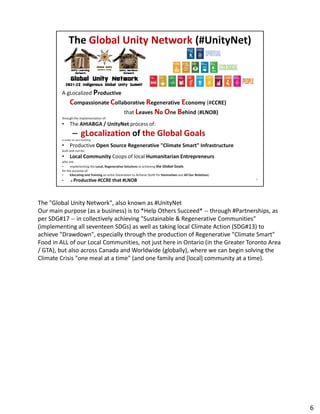 The "Global Unity Network", also known as #UnityNet
Our main purpose (as a business) is to *Help Others Succeed* -- through #Partnerships, as
Our main purpose (as a business) is to *Help Others Succeed* -- through #Partnerships, as
per SDG#17 -- in collectively achieving "Sustainable & Regenerative Communities"
(implementing all seventeen SDGs) as well as taking local Climate Action (SDG#13) to
achieve "Drawdown", especially through the production of Regenerative "Climate Smart"
Food in ALL of our Local Communities, not just here in Ontario (in the Greater Toronto Area
/ GTA), but also across Canada and Worldwide (globally), where we can begin solving the
Climate Crisis "one meal at a time" (and one family and [local] community at a time).
6
 