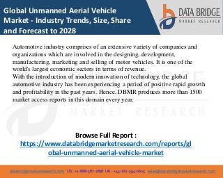 databridgemarketresearch.com US : +1-888-387-2818 UK : +44-161-394-0625 sales@databridgemarketresearch.com
1
Global Unmanned Aerial Vehicle
Market - Industry Trends, Size, Share
and Forecast to 2028
Automotive industry comprises of an extensive variety of companies and
organizations which are involved in the designing, development,
manufacturing, marketing and selling of motor vehicles. It is one of the
world's largest economic sectors in terms of revenue.
With the introduction of modern innovation of technology, the global
automotive industry has been experiencing a period of positive rapid growth
and profitability in the past years. Hence, DBMR produces more than 1500
market access reports in this domain every year.
Browse Full Report :
https://www.databridgemarketresearch.com/reports/gl
obal-unmanned-aerial-vehicle-market
 