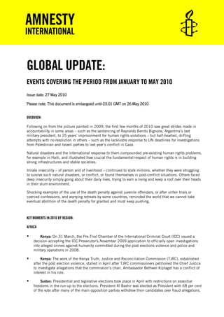 GLOBAL UPDATE:
EVENTS COVERING THE PERIOD FROM JANUARY TO MAY 2010
Issue date: 27 May 2010

Please note: This document is embargoed until 23.01 GMT on 26 May 2010


OVERVIEW:

Following on from the picture painted in 2009, the first few months of 2010 saw great strides made in
accountability in some areas – such as the sentencing of Reynaldo Benito Bignone, Argentina’s last
military president, to 25 years’ imprisonment for human rights violations – but half-hearted, drifting
attempts with no resolution in others – such as the lacklustre response to UN deadlines for investigations
from Palestinian and Israeli parties to last year’s conflict in Gaza.

Natural disasters and the international response to them compounded pre-existing human rights problems,
for example in Haiti, and illustrated how crucial the fundamental respect of human rights is in building
strong infrastructures and stable societies.

Innate insecurity – of person and of livelihood – continued to stalk millions, whether they were struggling
to survive such natural disasters, or conflict, or found themselves in post-conflict situations. Others faced
deep insecurity simply going about their daily lives, trying to earn a living and keep a roof over their heads
in their slum environment.

Shocking examples of the use of the death penalty against juvenile offenders, or after unfair trials or
coerced confessions, and worrying retreats by some countries, reminded the world that we cannot take
eventual abolition of the death penalty for granted and must keep pushing.



KEY MOMENTS IN 2010 BY REGION:

AFRICA

       Kenya: On 31 March, the Pre-Trial Chamber of the International Criminal Court (ICC) issued a
    decision accepting the ICC Prosecutor's November 2009 application to officially open investigations
    into alleged crimes against humanity committed during the post elections violence and police and
    military operations in 2008.

        Kenya: The work of the Kenya Truth, Justice and Reconciliation Commission (TJRC), established
    after the post election violence, stalled in April after TJRC commissioners petitioned the Chief Justice
    to investigate allegations that the commission’s chair, Ambassador Bethwel Kiplagat has a conflict of
    interest in his role.

        Sudan: Presidential and legislative elections took place in April with restrictions on essential
    freedoms in the run-up to the elections. President Al Bashir was elected as President with 68 per cent
    of the vote after many of the main opposition parties withdrew their candidates over fraud allegations.
 