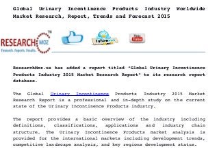 Global   Urinary   Incontinence   Products   Industry   Worldwide
Market Research, Report, Trends and Forecast 2015
ResearchMoz.us has added a report titled “Global Urinary Incontinence
Products Industry 2015 Market Research Report” to its research report
database.
The   Global  Urinary   Incontinence  Products   Industry   2015   Market
Research Report is a professional and in­depth study on the current
state of the Urinary Incontinence Products industry.
The   report   provides   a   basic   overview   of   the   industry   including
definitions,   classifications,   applications   and   industry   chain
structure.   The   Urinary   Incontinence   Products   market   analysis   is
provided for the international markets including development trends,
competitive landscape analysis, and key regions development status.
 