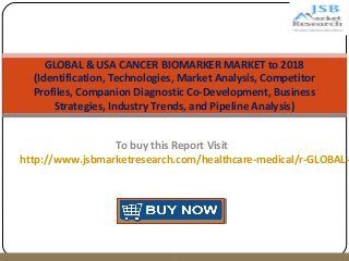 GLOBAL & USA CANCER BIOMARKER MARKET to 2018 
(Identification, Technologies, Market Analysis, Competitor 
Profiles, Companion Diagnostic Co-Development, Business 
Strategies, Industry Trends, and Pipeline Analysis) 
To buy this Report Visit 
http://www.jsbmarketresearch.com/healthcare-medical/r-GLOBAL-p 
 
