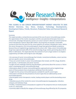 YRH: GLOBAL & USA CANCER IMMUNOTHERAPY MARKET ANALYSIS TO 2020
Market Overview, Size, Share, Analysis, Technology Developments,
Development Status, Trends, Structure, Production Value and Forecast Research
Report
Summary
This report provides a comprehensive overview of the size of cancer immunotherapy market,
the segmentation of the market, key players and the vast potential of therapies that are in
clinical trials. Oncologic therapeutics cannot cure cancer and yet in 2014, the overall market for
cancer therapeutics stood at about $84.3 billion. Any drug that can provide a reasonable
survival of more than five years for the cancer patients can achieve a blockbuster status. Within
the cancer therapeutics, the immunotherapeutic drugs have gained worldwide acceptance,
because they are targeted drugs targeting only the cancer cells. Today, cancer immunotherapy
drugs have captured nearly 50% of the overall oncology drugs market, generating about $41.0
billion in 2014 alone. This report describes the evolution of such a huge market in 11 chapters
supported by 114 tables and 41 figures over 256 pages.
• An overview of cancer immunotherapy that includes: monoclonal antibodies, cancer vaccines
and non-specific cancer immunotherapies.
• Focus on current trends in cancer immunotherapies that include: anti-PD-1 drugs, Dendritic
cell vaccines, T-cell therapies and cancer vaccines.
• Insight into the challenges faced by drug developers, particularly about the success vs. failure
ratios in developing cancer immunotherapy drugs.
• Descriptions about 23 cancer immunotherapeutics approved and used as targeted drugs
(some of these products have already been withdrawn from the market).
• Insight into the various immunotherapeutics available for specific cancer types.
• Description and data for the prevalence of cancer types that are addressed by cancer
immunotherapeutics.
• Overall global cancer therapeutics market, leading market players and the bestselling cancer
drugs.
• Detailed account of the market for cancer immunotherapeutics by geography, indication,
company and individual drugs.
• Profiles, marketed products and products in pipeline of 76 companies that are mostly located
in the U.S. and Europe.
• Summary table to identify the category of immunotherapy drug offered by the 76 companies.
 