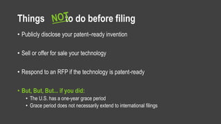 Things to do before filing
• Publicly disclose your patent–ready invention
• Sell or offer for sale your technology
• Respond to an RFP if the technology is patent-ready
• But, But, But... if you did:
• The U.S. has a one-year grace period
• Grace period does not necessarily extend to international filings
 