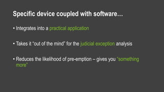 Specific device coupled with software…
• Integrates into a practical application
• Takes it “out of the mind” for the judicial exception analysis
• Reduces the likelihood of pre-emption – gives you “something
more”
 
