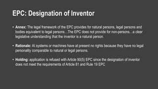 EPC: Designation of Inventor
• Annex: The legal framework of the EPC provides for natural persons, legal persons and
bodies equivalent to legal persons…The EPC does not provide for non-persons…a clear
legislative understanding that the inventor is a natural person.
• Rationale: AI systems or machines have at present no rights because they have no legal
personality comparable to natural or legal persons.
• Holding: application is refused with Article 90(5) EPC since the designation of inventor
does not meet the requirements of Article 81 and Rule 19 EPC
 