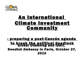 Global Utmaning and Iddri,
Swedish Embassy in Paris, October 27,
2010
An International
Climate Investment
Community
- preparing a post-Cancún agenda
to break the political deadlock
 