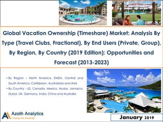 Global Vacation Ownership (Timeshare)
Market: 2018
World Market Review and Forecast to 2023
• By Region – North America, EMEA, Central and
South America, Caribbean, Australasia and Asia
• By Country - US, Canada, Mexico, Aruba, Jamaica,
Dubai, UK, Germany, India, China and Australia
January 2019
Global Vacation Ownership (Timeshare) Market: Analysis By
Type (Travel Clubs, Fractional), By End Users (Private, Group),
By Region, By Country (2019 Edition): Opportunities and
Forecast (2013-2023)
 