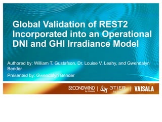 Global Validation of REST2
Incorporated into an Operational
DNI and GHI Irradiance Model
Authored by: William T. Gustafson, Dr. Louise V. Leahy, and Gwendalyn
Bender
Presented by: Gwendalyn Bender
9/28/161
 