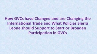 How GVCs have Changed and are Changing the
International Trade and What Policies Sierra
Leone should Support to Start or Broaden
Participation in GVCs
 