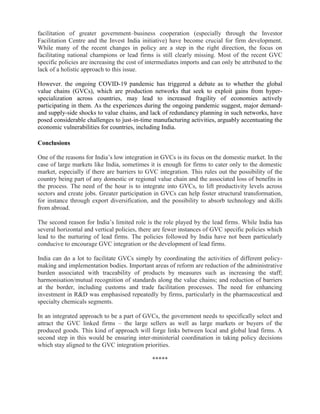 facilitation of greater government–business cooperation (especially through the Investor
Facilitation Centre and the Invest India initiative) have become crucial for firm development.
While many of the recent changes in policy are a step in the right direction, the focus on
facilitating national champions or lead firms is still clearly missing. Most of the recent GVC
specific policies are increasing the cost of intermediates imports and can only be attributed to the
lack of a holistic approach to this issue.
However. the ongoing COVID-19 pandemic has triggered a debate as to whether the global
value chains (GVCs), which are production networks that seek to exploit gains from hyper-
specialization across countries, may lead to increased fragility of economies actively
participating in them. As the experiences during the ongoing pandemic suggest, major demand-
and supply-side shocks to value chains, and lack of redundancy planning in such networks, have
posed considerable challenges to just-in-time manufacturing activities, arguably accentuating the
economic vulnerabilities for countries, including India.
Conclusions
One of the reasons for India’s low integration in GVCs is its focus on the domestic market. In the
case of large markets like India, sometimes it is enough for firms to cater only to the domestic
market, especially if there are barriers to GVC integration. This rules out the possibility of the
country being part of any domestic or regional value chain and the associated loss of benefits in
the process. The need of the hour is to integrate into GVCs, to lift productivity levels across
sectors and create jobs. Greater participation in GVCs can help foster structural transformation,
for instance through export diversification, and the possibility to absorb technology and skills
from abroad.
The second reason for India’s limited role is the role played by the lead firms. While India has
several horizontal and vertical policies, there are fewer instances of GVC specific policies which
lead to the nurturing of lead firms. The policies followed by India have not been particularly
conducive to encourage GVC integration or the development of lead firms.
India can do a lot to facilitate GVCs simply by coordinating the activities of different policy-
making and implementation bodies. Important areas of reform are reduction of the administrative
burden associated with traceability of products by measures such as increasing the staff;
harmonisation/mutual recognition of standards along the value chains; and reduction of barriers
at the border, including customs and trade facilitation processes. The need for enhancing
investment in R&D was emphasised repeatedly by firms, particularly in the pharmaceutical and
specialty chemicals segments.
In an integrated approach to be a part of GVCs, the government needs to specifically select and
attract the GVC linked firms – the large sellers as well as large markets or buyers of the
produced goods. This kind of approach will forge links between local and global lead firms. A
second step in this would be ensuring inter-ministerial coordination in taking policy decisions
which stay aligned to the GVC integration priorities.
*****
 