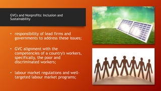GVCs and Nonprofits: Inclusion and
Sustainability
• responsibility of lead firms and
governments to address these issues;
• GVC alignment with the
competencies of a country's workers,
specifically, the poor and
discriminated workers;
• labour market regulations and well-
targeted labour market programs;
 