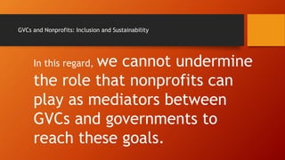 GVCs and Nonprofits: Inclusion and Sustainability
In this regard, we cannot undermine
the role that nonprofits can
play as mediators between
GVCs and governments to
reach these goals.
 