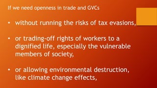 If we need openness in trade and GVCs
• without running the risks of tax evasions,
• or trading-off rights of workers to a
dignified life, especially the vulnerable
members of society,
• or allowing environmental destruction,
like climate change effects,
 