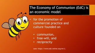 The Economy of Communion (EdC) is
an economic model
• for the promotion of
commercial practice and
culture founded on
• communion,
• free-will, and
• reciprocity
(see: https://www.edc-online.org/en/).
 