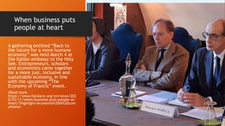 When business puts
people at heart
A gathering entitled “Back to
the future for a more humane
economy” was held March 4 at
the Italian embassy to the Holy
See. Entrepreneurs, scholars
and economists came together
for a more just, inclusive and
sustainable economy, in line
with the upcoming “The
Economy of Francis” event.
(Read more
https://www.focolare.org/en/news/202
0/03/11/when-business-puts-people-at-
heart/?highlight=economia%20di%20com
unione)
 