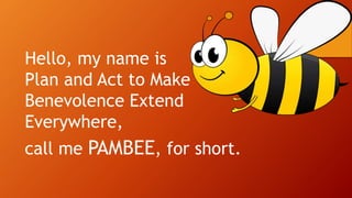Hello, my name is
Plan and Act to Make
Benevolence Extend
Everywhere,
call me PAMBEE, for short.
 