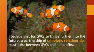I believe that for GVCs to thrive further into the
future, a partnership of symbiotic relationship
must exist between GVCs and nonprofits.
 