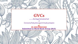 GVCs
……………thatchangedinternationaltrade
&
GovernmentofIndiapoliciessupporttobroadenparticipation
By:
DR. ASHIS KUMAR DASH
Submitted to World Bank Group (OLC)
 