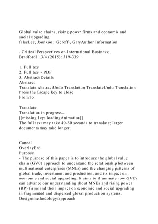 Global value chains, rising power firms and economic and
social upgrading
falseLee, Joonkoo; Gereffi, GaryAuthor Information
. Critical Perspectives on International Business;
Bradford11.3/4 (2015): 319-339.
1. Full text
2. Full text - PDF
3. Abstract/Details
Abstract
Translate AbstractUndo Translation TranslateUndo Translation
Press the Escape key to close
FromTo
Translate
Translation in progress...
[[missing key: loadingAnimation]]
The full text may take 40-60 seconds to translate; larger
documents may take longer.
Cancel
OverlayEnd
Purpose
- The purpose of this paper is to introduce the global value
chain (GVC) approach to understand the relationship between
multinational enterprises (MNEs) and the changing patterns of
global trade, investment and production, and its impact on
economic and social upgrading. It aims to illuminate how GVCs
can advance our understanding about MNEs and rising power
(RP) firms and their impact on economic and social upgrading
in fragmented and dispersed global production systems.
Design/methodology/approach
 