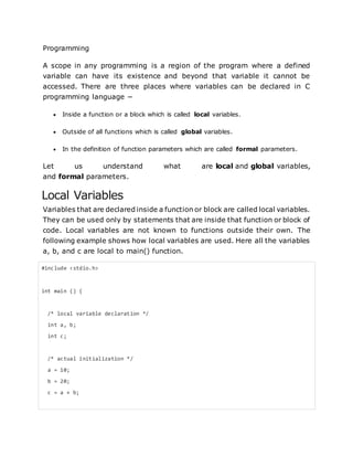 Programming
A scope in any programming is a region of the program where a defined
variable can have its existence and beyond that variable it cannot be
accessed. There are three places where variables can be declared in C
programming language −
 Inside a function or a block which is called local variables.
 Outside of all functions which is called global variables.
 In the definition of function parameters which are called formal parameters.
Let us understand what are local and global variables,
and formal parameters.
Local Variables
Variables that are declared inside a function or block are called local variables.
They can be used only by statements that are inside that function or block of
code. Local variables are not known to functions outside their own. The
following example shows how local variables are used. Here all the variables
a, b, and c are local to main() function.
#include <stdio.h>
int main () {
/* local variable declaration */
int a, b;
int c;
/* actual initialization */
a = 10;
b = 20;
c = a + b;
 
