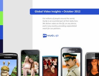 Global Video Insights • October 2012

      For millions of people around the world, 
      Vuclip is an essential part of their daily lives.
      We deliver video on-the-fly, on any device, 
      and in any country, providing unparalleled
      reach for our partners.
 