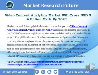 Market Research Future
+1 (339) 368 6938 (US) +44 208 133 9349 (UK)
Video Content Analytics Market Will Cross USD $
4 Billion Mark By 2021 :
Market research future published a cooked research report on Video Content
Analytics Market. Video Content Analytics market is expected to grow with
the CAGR of more than 24% from 2016 to 2021, and due to this it is predictable to
cross USD $4 billion by 2021. For the video content analytics market drivers are
reducing reliance on physical security, growing security concerns, demand of
security products and adoption of network based video surveillance. Also factors
such as cost-performance of new edge-based video analytics DSP technologies,
video analytics for business intelligence and retail sector, and declining prices of
network/IP video surveillance cameras are supporting growth of this market.
Report Details @ https://www.marketresearchfuture.com/reports/global-video-
content-analytics-market-information-from-2011-to-2021
 