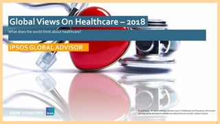 © 2016 Ipsos. All rights reserved. Contains Ipsos' Confidential and Proprietary information and may
not be disclosed or reproduced without the prior written consent of Ipsos.
1
What does the world think about healthcare?
IPSOS GLOBAL ADVISOR
GlobalViews On Healthcare – 2018
© 2018 Ipsos. All rights reserved. Contains Ipsos' Confidential and Proprietary information
and may not be disclosed or reproduced without the prior written consent of Ipsos.
 