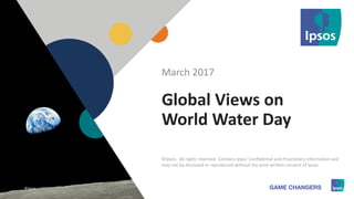 1 ©Ipsos.1
Global Views on
World Water Day
March 2017
©Ipsos. All rights reserved. Contains Ipsos' Confidential and Proprietary information and
may not be disclosed or reproduced without the prior written consent of Ipsos.
©Ipsos.
 