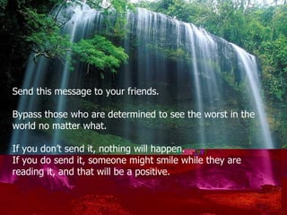 Send this message to your friends . Bypass those who are determined to see the worst in the  world no matter what. If you don’t send it, nothing will happen . If you do send it ,  someone might smile while they are reading it, and that will be a positive. 
