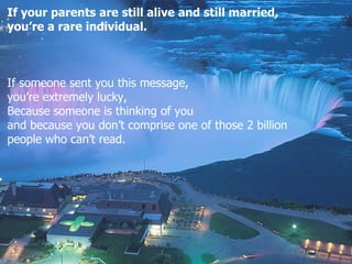 If your parents are still alive and still married,  you’re a rare individual. If someone sent you this message , you’re extremely lucky , Because someone is thinking of you and because you don’t comprise one of those 2  billion  people who can’t read .  
