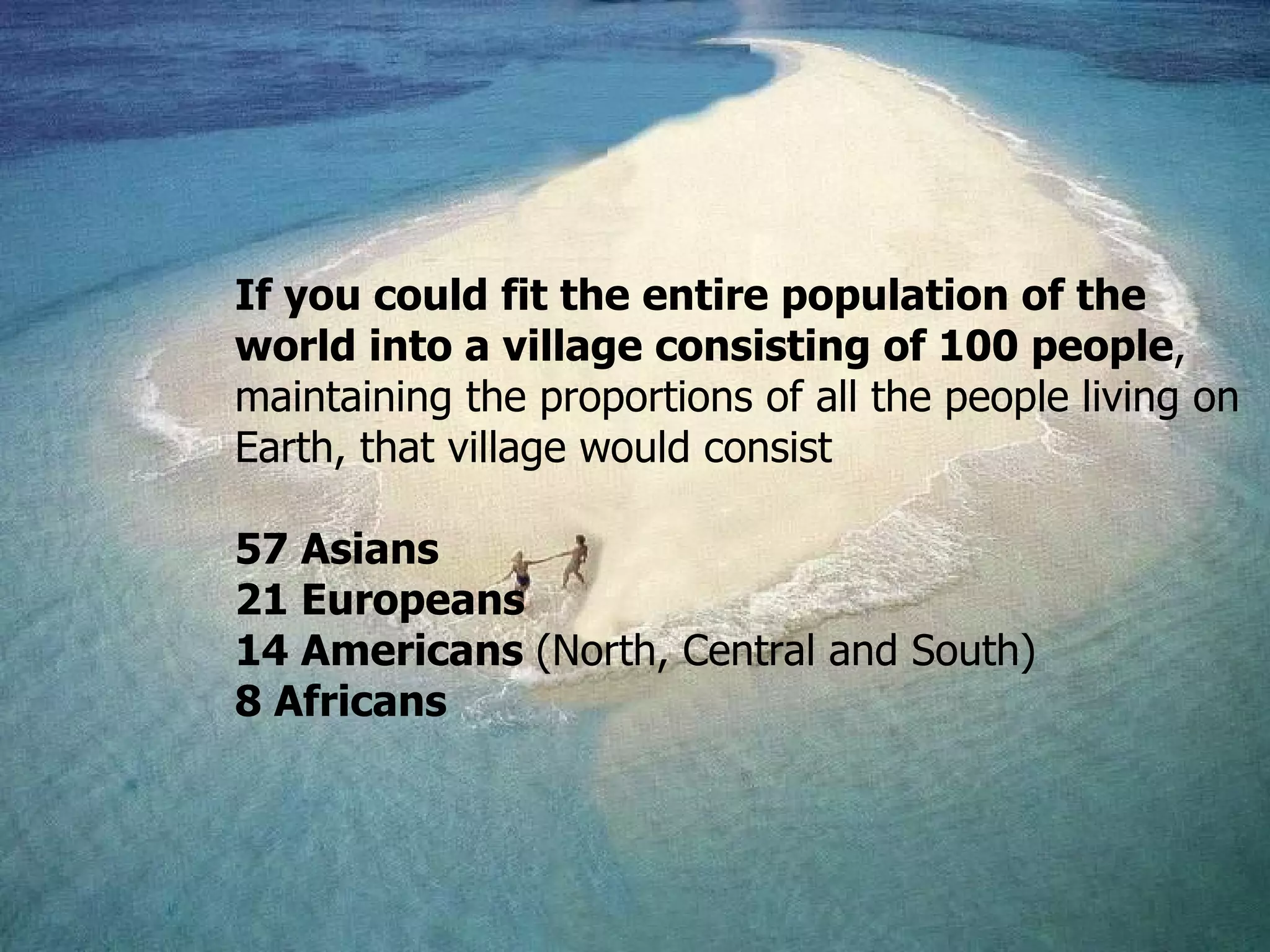 If you could fit the entire population of the world into a village consisting of 100 people ,  maintaining the proportions of all the people living on Earth, that village would consist 57 A sians 21 Eur opeans 14 A mericans   ( North, Central and South )   8 Afr icans 