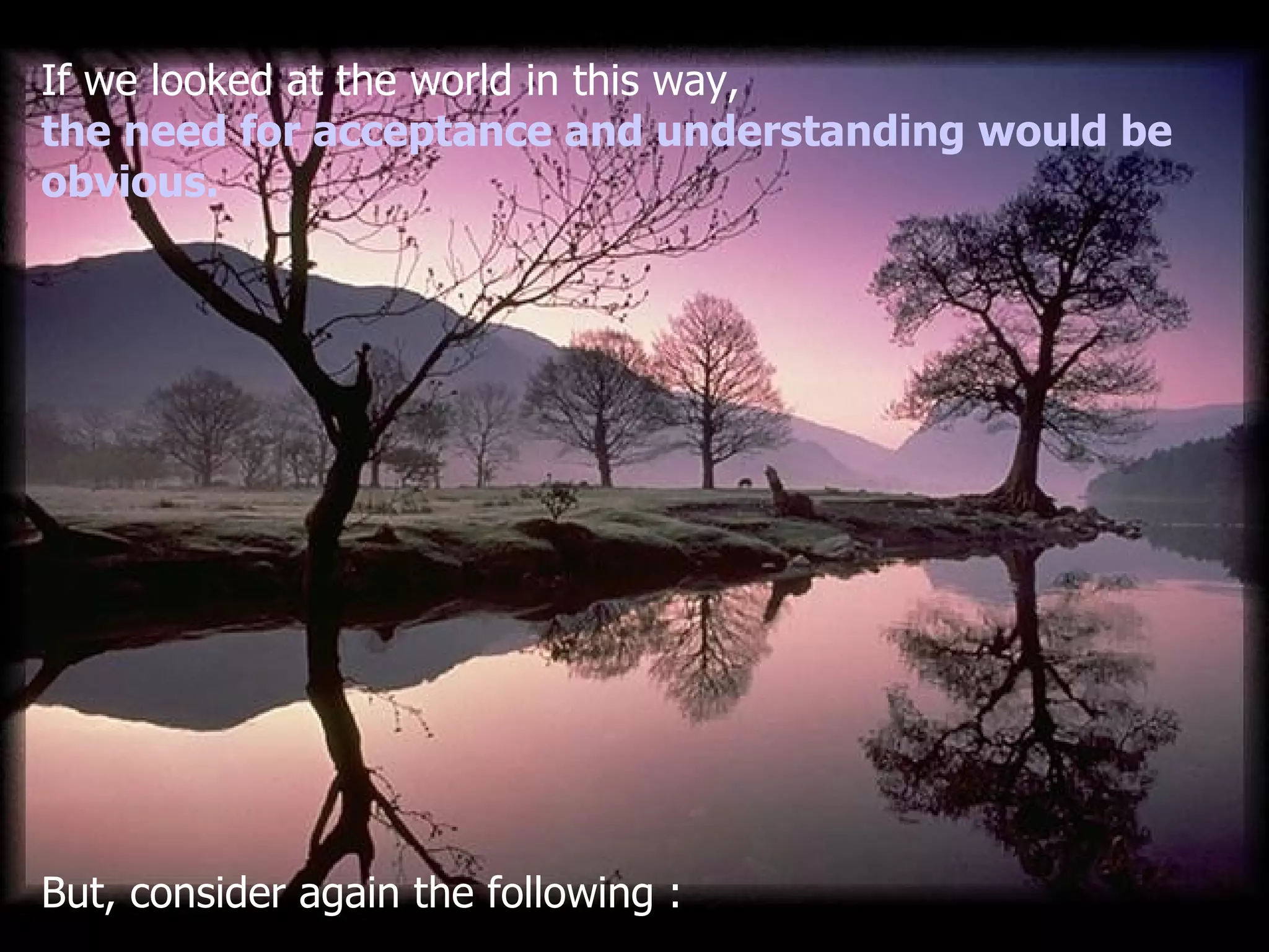 If we looked at the world in this way , the need for acceptance and understanding would be obvious . But, consider again the following  : 