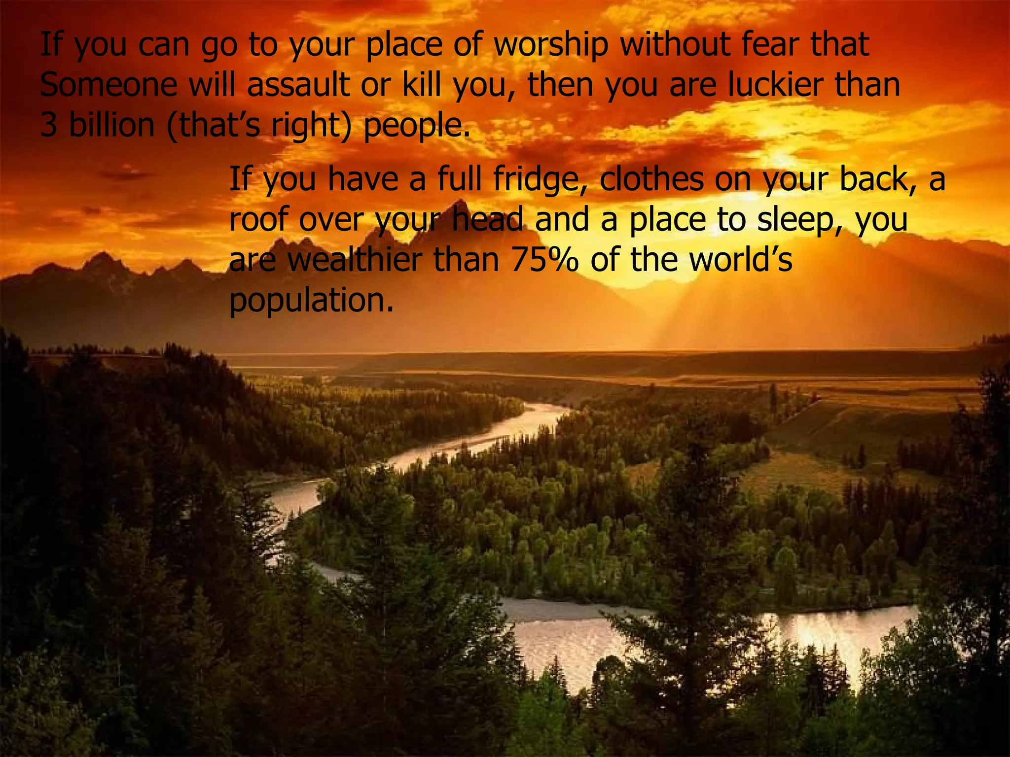 If you can go to your place of worship without fear that  Someone will assault or kill you, then you are luckier than 3 billion (that’s right) people .   If you have a full fridge, clothes on your back, a roof over your head and a place to sleep, you are wealthier than 75% of the world’s population. 