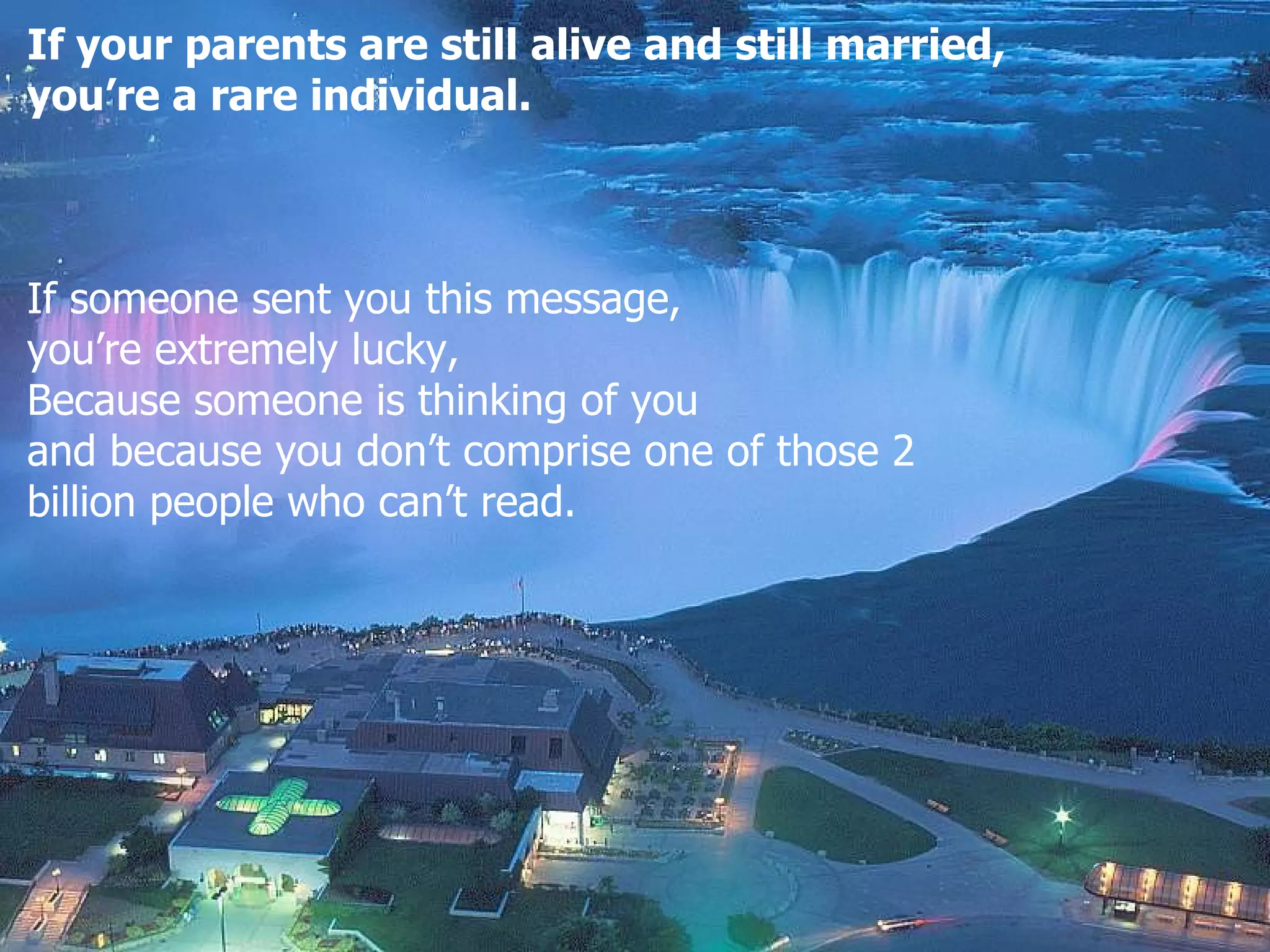 If your parents are still alive and still married,  you’re a rare individual. If someone sent you this message , you’re extremely lucky , Because someone is thinking of you and because you don’t comprise one of those 2  billion people who can’t read .  