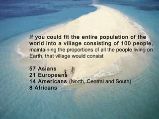 If you could fit the entire population of the
world into a village consisting of 100 people ,
maintaining the proportions of all the people living on
Earth, that village would consist

57 Asians
21 Europeans
14 Americans (North, Central and South)
8 Africans
 