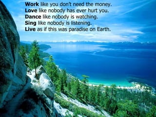 Work  like you don’t need the money.  Love   like nobody has ever hurt you .  Dance   like nobody is watching .  Sing   like nobody is listening .  Live   as if this was paradise on Earth . 