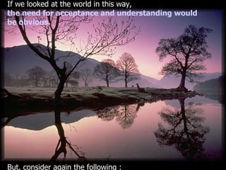 If we looked at the world in this way , the need for acceptance and understanding would  be obvious . But, consider again the following  : 